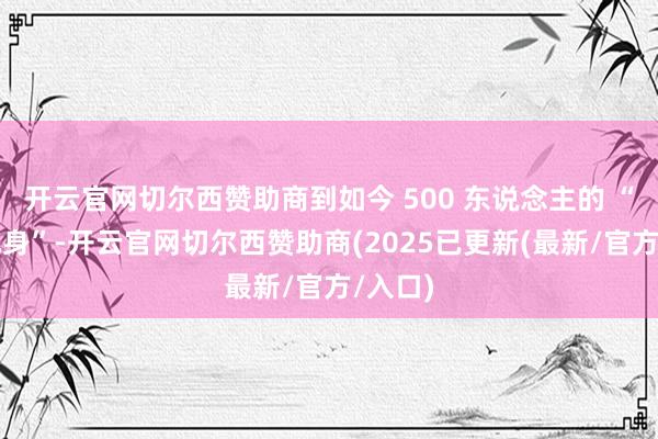开云官网切尔西赞助商到如今 500 东说念主的 “公然现身”-开云官网切尔西赞助商(2025已更新(最新/官方/入口)