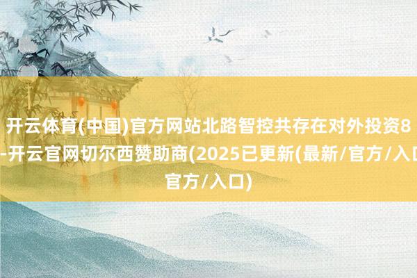 开云体育(中国)官方网站北路智控共存在对外投资8项-开云官网切尔西赞助商(2025已更新(最新/官方/入口)