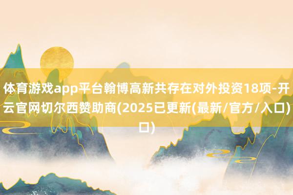 体育游戏app平台翰博高新共存在对外投资18项-开云官网切尔西赞助商(2025已更新(最新/官方/入口)