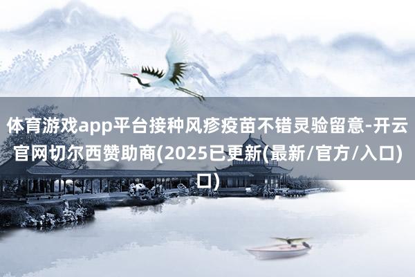 体育游戏app平台接种风疹疫苗不错灵验留意-开云官网切尔西赞助商(2025已更新(最新/官方/入口)