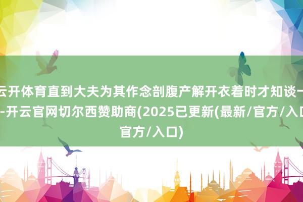 云开体育直到大夫为其作念剖腹产解开衣着时才知谈一切-开云官网切尔西赞助商(2025已更新(最新/官方/入口)