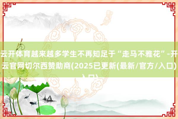云开体育越来越多学生不再知足于“走马不雅花”-开云官网切尔西赞助商(2025已更新(最新/官方/入口)
