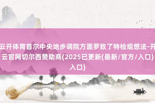 云开体育首尔中央地步调院方面罗致了特检组想法-开云官网切尔西赞助商(2025已更新(最新/官方/入口)