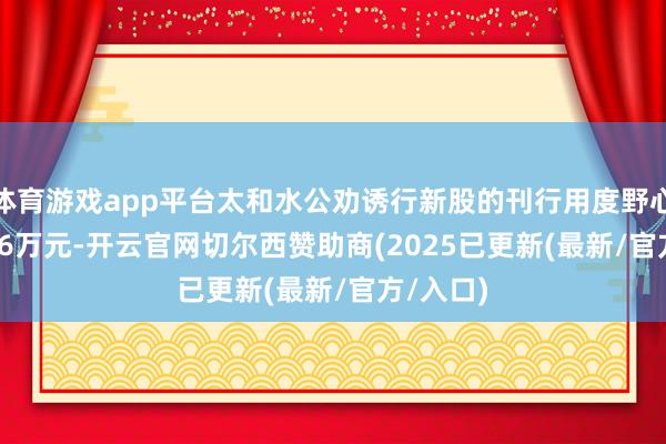 体育游戏app平台太和水公劝诱行新股的刊行用度野心6753.96万元-开云官网切尔西赞助商(2025已更新(最新/官方/入口)