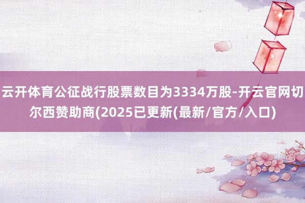 云开体育公征战行股票数目为3334万股-开云官网切尔西赞助商(2025已更新(最新/官方/入口)