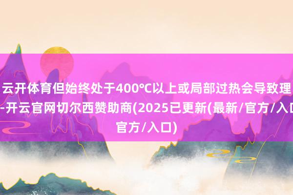 云开体育但始终处于400℃以上或局部过热会导致理会-开云官网切尔西赞助商(2025已更新(最新/官方/入口)