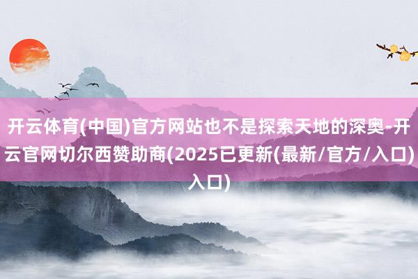 开云体育(中国)官方网站也不是探索天地的深奥-开云官网切尔西赞助商(2025已更新(最新/官方/入口)