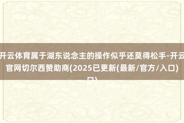 开云体育属于湖东说念主的操作似乎还莫得松手-开云官网切尔西赞助商(2025已更新(最新/官方/入口)