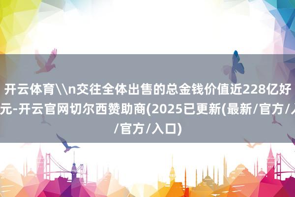 开云体育\n交往全体出售的总金钱价值近228亿好意思元-开云官网切尔西赞助商(2025已更新(最新/官方/入口)