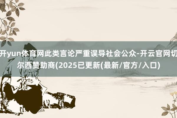 开yun体育网此类言论严重误导社会公众-开云官网切尔西赞助商(2025已更新(最新/官方/入口)
