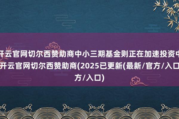 开云官网切尔西赞助商中小三期基金则正在加速投资中-开云官网切尔西赞助商(2025已更新(最新/官方/入口)