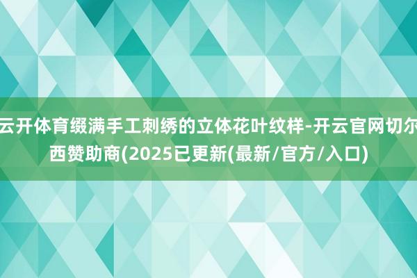 云开体育缀满手工刺绣的立体花叶纹样-开云官网切尔西赞助商(2025已更新(最新/官方/入口)