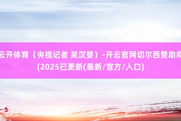 云开体育（央视记者 吴汉婴）-开云官网切尔西赞助商(2025已更新(最新/官方/入口)