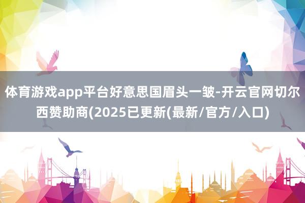 体育游戏app平台  好意思国眉头一皱-开云官网切尔西赞助商(2025已更新(最新/官方/入口)