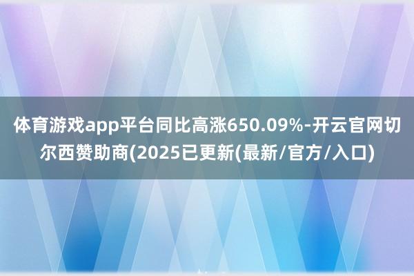 体育游戏app平台同比高涨650.09%-开云官网切尔西赞助商(2025已更新(最新/官方/入口)