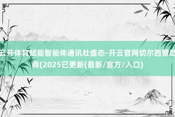 云开体育赋能智能体通讯壮盛态-开云官网切尔西赞助商(2025已更新(最新/官方/入口)