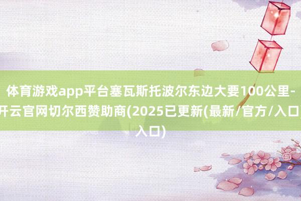 体育游戏app平台塞瓦斯托波尔东边大要100公里-开云官网切尔西赞助商(2025已更新(最新/官方/入口)