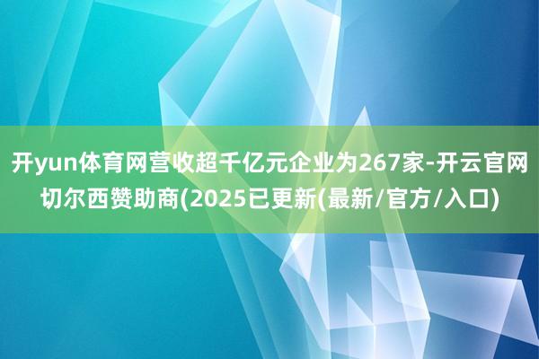 开yun体育网营收超千亿元企业为267家-开云官网切尔西赞助商(2025已更新(最新/官方/入口)