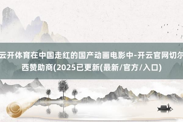 云开体育在中国走红的国产动画电影中-开云官网切尔西赞助商(2025已更新(最新/官方/入口)