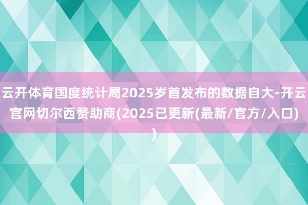 云开体育国度统计局2025岁首发布的数据自大-开云官网切尔西赞助商(2025已更新(最新/官方/入口)