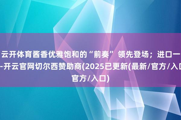 云开体育酱香优雅饱和的“前奏” 领先登场;进口一瞬-开云官网切尔西赞助商(2025已更新(最新/官方/入口)