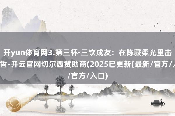开yun体育网3.第三杯·三饮成友:在陈藏柔光里击掌盟誓-开云官网切尔西赞助商(2025已更新(最新/官方/入口)