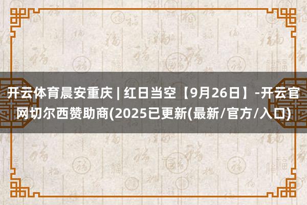 开云体育晨安重庆 | 红日当空【9月26日】-开云官网切尔西赞助商(2025已更新(最新/官方/入口)