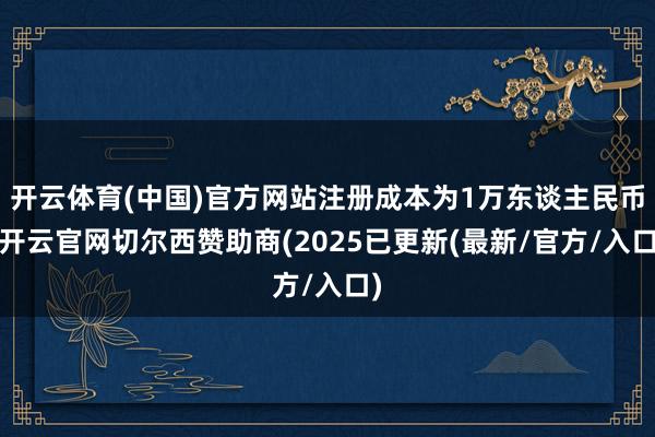 开云体育(中国)官方网站注册成本为1万东谈主民币-开云官网切尔西赞助商(2025已更新(最新/官方/入口)