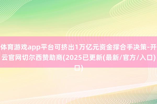 体育游戏app平台可挤出1万亿元资金撑合手决策-开云官网切尔西赞助商(2025已更新(最新/官方/入口)