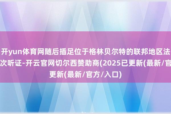 开yun体育网随后插足位于格林贝尔特的联邦地区法院出席初次听证-开云官网切尔西赞助商(2025已更新(最新/官方/入口)
