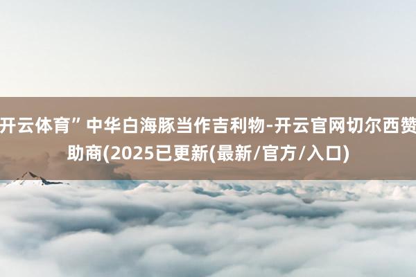开云体育”中华白海豚当作吉利物-开云官网切尔西赞助商(2025已更新(最新/官方/入口)