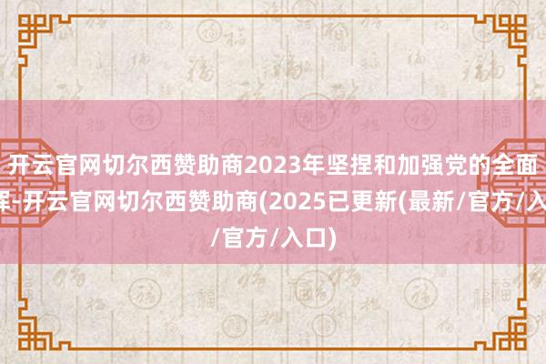 开云官网切尔西赞助商2023年坚捏和加强党的全面指挥-开云官网切尔西赞助商(2025已更新(最新/官方/入口)