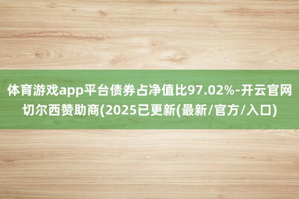 体育游戏app平台债券占净值比97.02%-开云官网切尔西赞助商(2025已更新(最新/官方/入口)