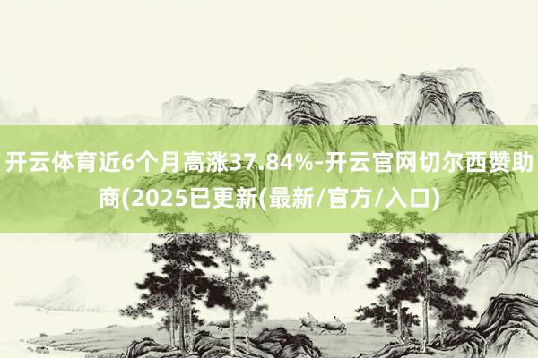 开云体育近6个月高涨37.84%-开云官网切尔西赞助商(2025已更新(最新/官方/入口)