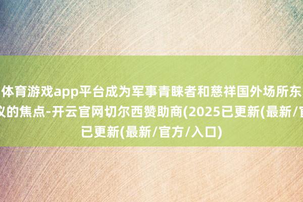 体育游戏app平台成为军事青睐者和慈祥国外场所东谈主士热议的焦点-开云官网切尔西赞助商(2025已更新(最新/官方/入口)