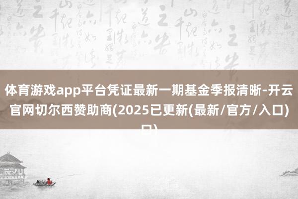 体育游戏app平台凭证最新一期基金季报清晰-开云官网切尔西赞助商(2025已更新(最新/官方/入口)