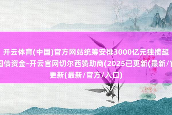 开云体育(中国)官方网站统筹安排3000亿元独揽超永久荒谬国债资金-开云官网切尔西赞助商(2025已更新(最新/官方/入口)