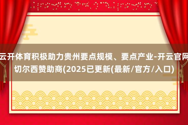 云开体育积极助力贵州要点规模、要点产业-开云官网切尔西赞助商(2025已更新(最新/官方/入口)