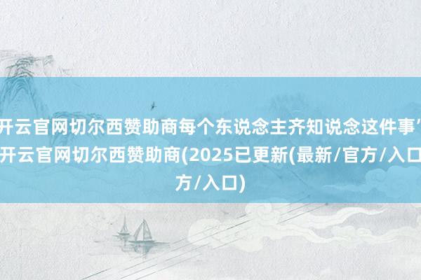 开云官网切尔西赞助商每个东说念主齐知说念这件事”-开云官网切尔西赞助商(2025已更新(最新/官方/入口)