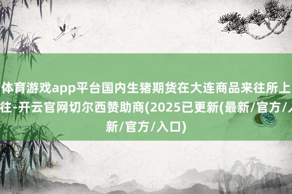 体育游戏app平台国内生猪期货在大连商品来往所上市来往-开云官网切尔西赞助商(2025已更新(最新/官方/入口)
