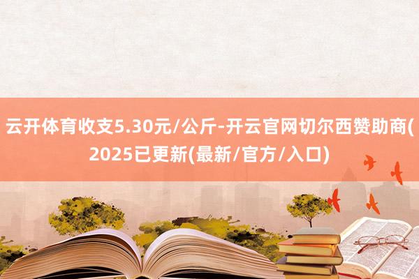 云开体育收支5.30元/公斤-开云官网切尔西赞助商(2025已更新(最新/官方/入口)