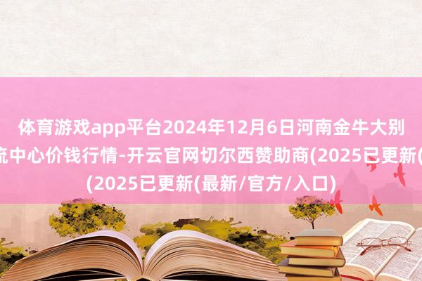 体育游戏app平台2024年12月6日河南金牛大别山农居品当代物流中心价钱行情-开云官网切尔西赞助商(2025已更新(最新/官方/入口)