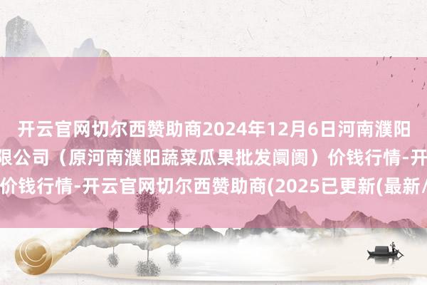 开云官网切尔西赞助商2024年12月6日河南濮阳宏进农副家具批发阛阓有限公司(原河南濮阳蔬菜瓜果批发阛阓)价钱行情-开云官网切尔西赞助商(2025已更新(最新/官方/入口)
