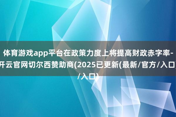 体育游戏app平台在政策力度上将提高财政赤字率-开云官网切尔西赞助商(2025已更新(最新/官方/入口)