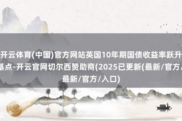 开云体育(中国)官方网站英国10年期国债收益率跃升10个基点-开云官网切尔西赞助商(2025已更新(最新/官方/入口)