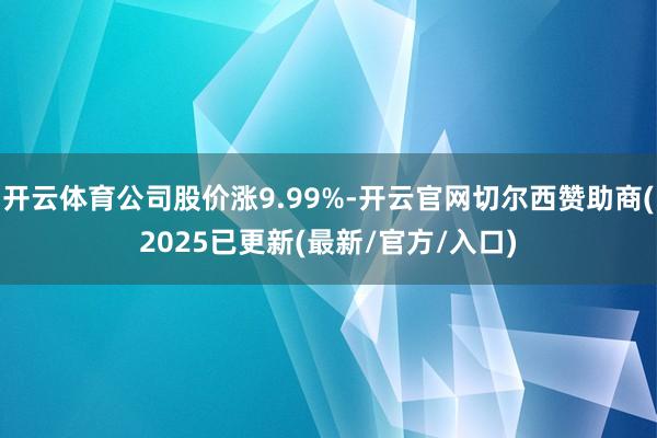 开云体育公司股价涨9.99%-开云官网切尔西赞助商(2025已更新(最新/官方/入口)