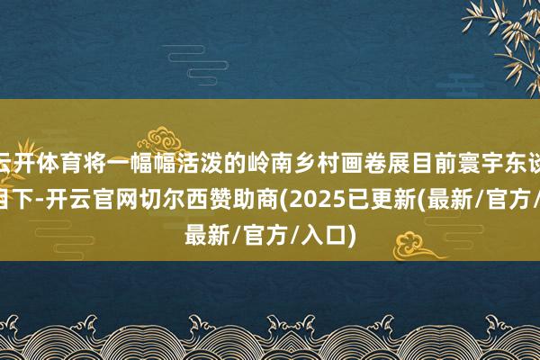 云开体育将一幅幅活泼的岭南乡村画卷展目前寰宇东谈主民目下-开云官网切尔西赞助商(2025已更新(最新/官方/入口)