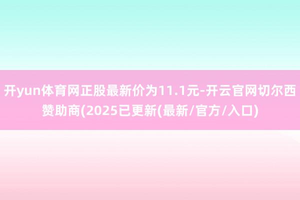 开yun体育网正股最新价为11.1元-开云官网切尔西赞助商(2025已更新(最新/官方/入口)