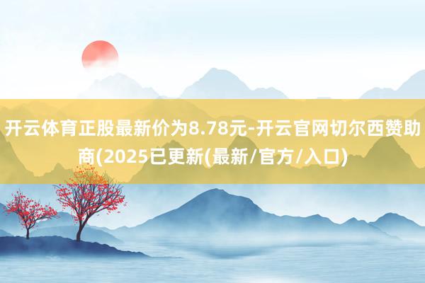 开云体育正股最新价为8.78元-开云官网切尔西赞助商(2025已更新(最新/官方/入口)