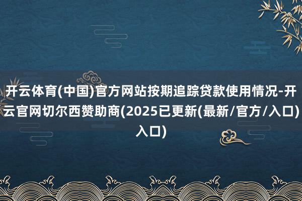 开云体育(中国)官方网站按期追踪贷款使用情况-开云官网切尔西赞助商(2025已更新(最新/官方/入口)
